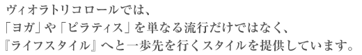 ヴィオラトリコロールでは、「ヨガ」や「ピラティス」を単なる流行だけではなく、『ライフスタイル』へと一歩先を行くスタイルを提供しています。